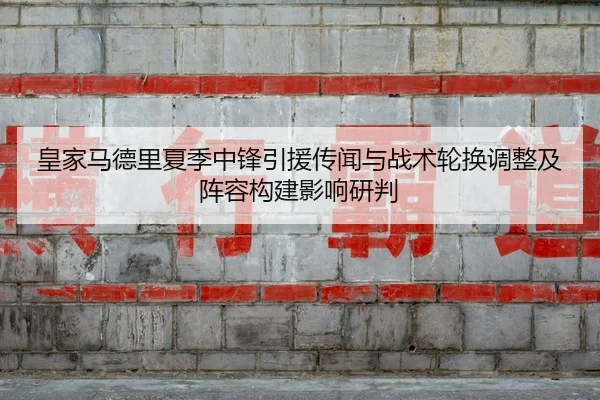 皇家马德里夏季中锋引援传闻与战术轮换调整及阵容构建影响研判